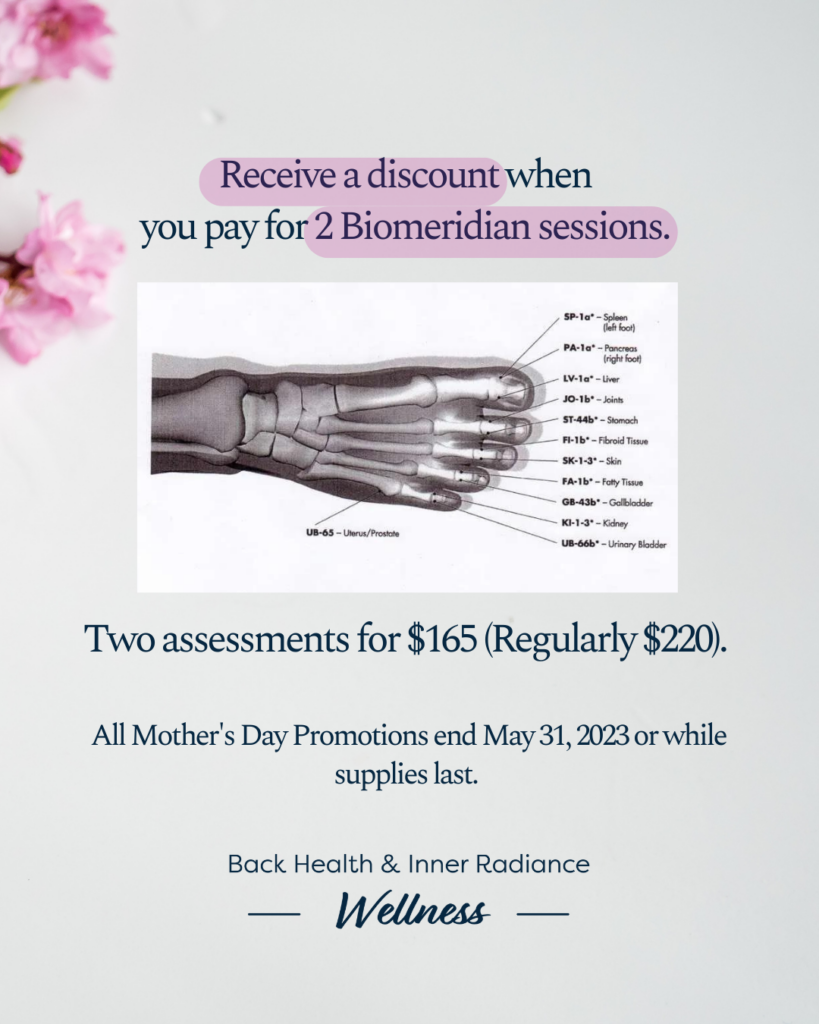 Receive a discount when you pay for 2 Biomeridian sessions. Two assessments for $165 (Regularly $220). All Mother's day promotions end May 31, 2023 or while supplies last. 